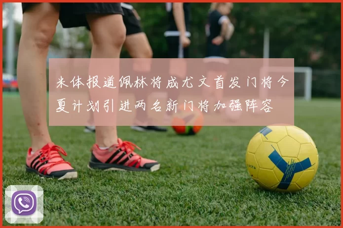 米体报道佩林将成尤文首发门将今夏计划引进两名新门将加强阵容