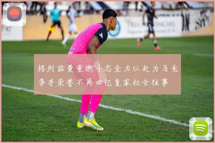 格列兹曼重燃斗志全力以赴为马竞争夺荣誉不再回忆皇家社会往事