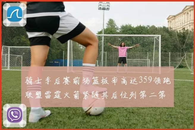 骑士季后赛前场篮板率高达359领跑联盟雷霆火箭紧随其后位列第二第三