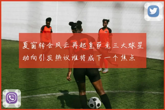 夏窗转会风云再起皇萨竞三大球星动向引发热议谁将成下一个焦点