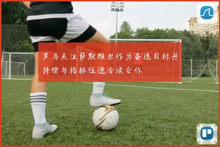 罗马关注萨默维尔作为备选目标并持续与格林伍德洽谈合作