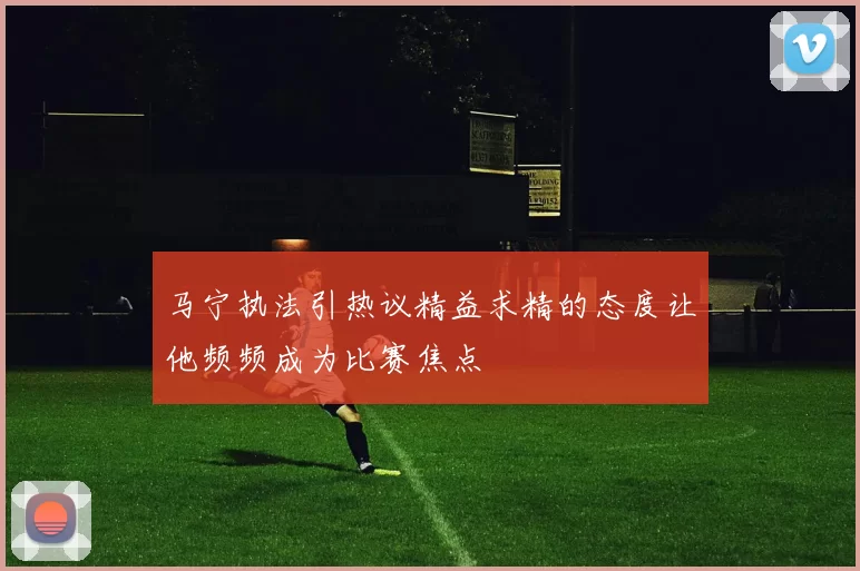 马宁执法引热议精益求精的态度让他频频成为比赛焦点