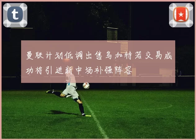 曼联计划低调出售乌加特若交易成功将引进新中场补强阵容