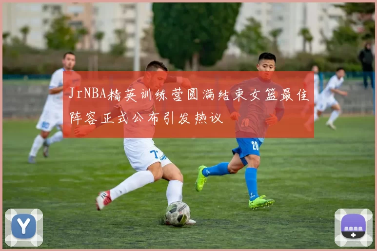 JrNBA精英训练营圆满结束女篮最佳阵容正式公布引发热议