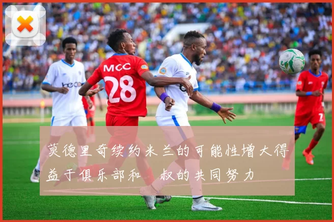 莫德里奇续约米兰的可能性增大得益于俱乐部和囧叔的共同努力