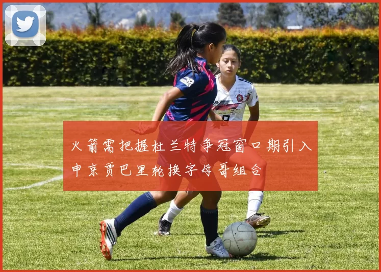 火箭需把握杜兰特争冠窗口期引入申京贾巴里轮换字母哥组合