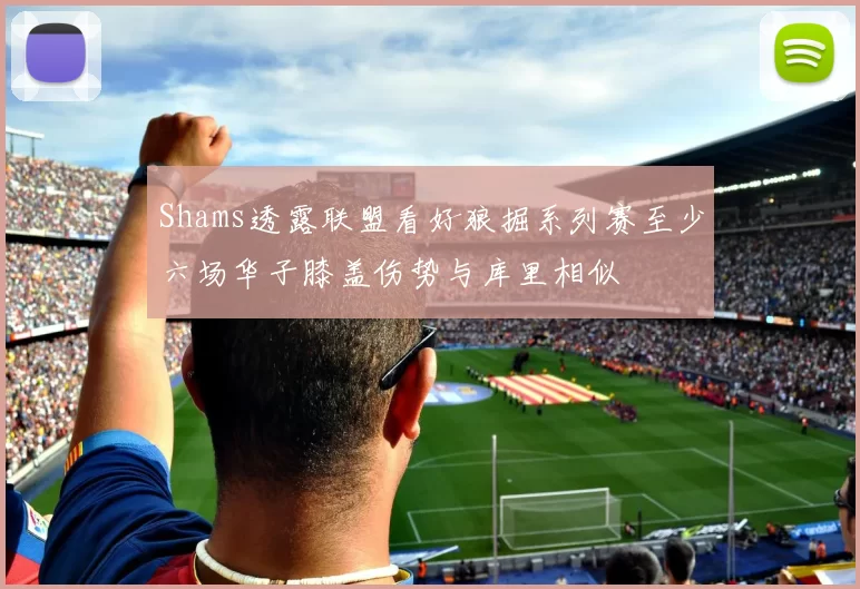 Shams透露联盟看好狼掘系列赛至少六场华子膝盖伤势与库里相似