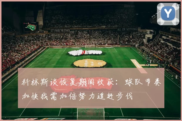 科林斯谈恢复期间收获：球队节奏加快我需加倍努力追赶步伐