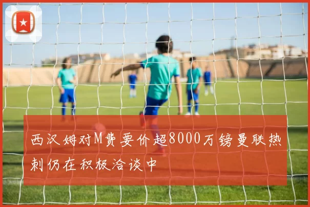 西汉姆对M费要价超8000万镑曼联热刺仍在积极洽谈中