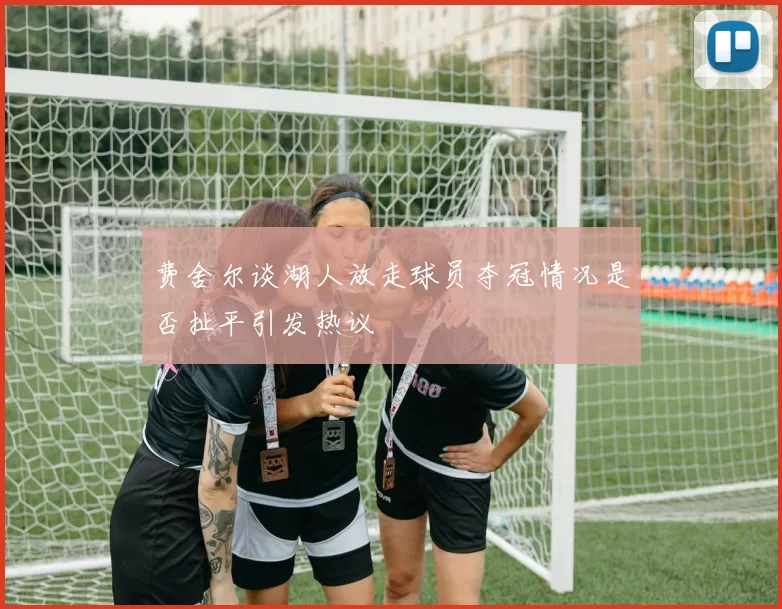 费舍尔谈湖人放走球员夺冠情况是否扯平引发热议