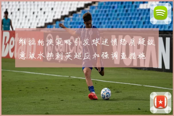 维拉轮换策略引发球迷愤怒质疑故意放水热刺英超应加强调查措施