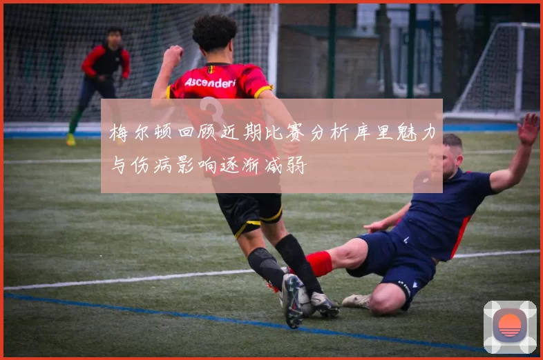 梅尔顿回顾近期比赛分析库里魅力与伤病影响逐渐减弱