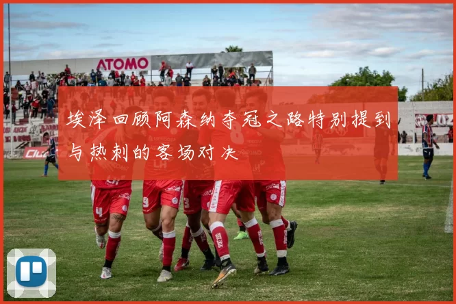 埃泽回顾阿森纳夺冠之路特别提到与热刺的客场对决