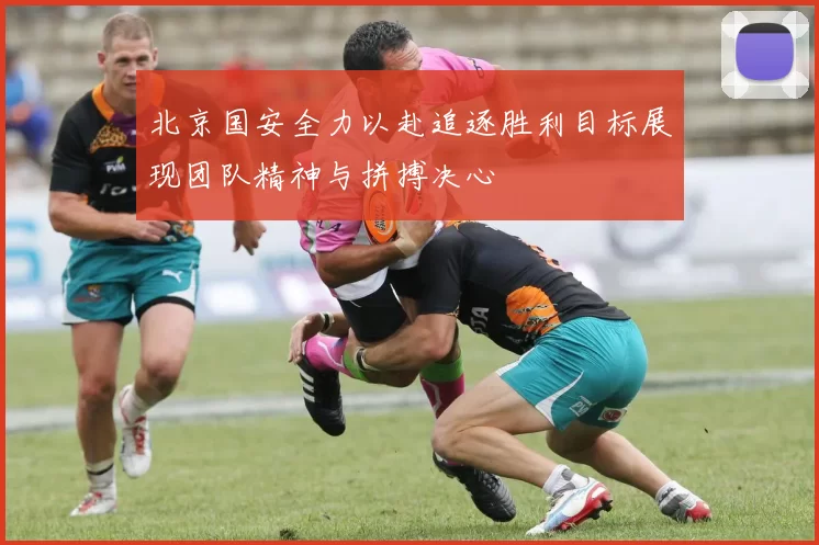 北京国安全力以赴追逐胜利目标展现团队精神与拼搏决心