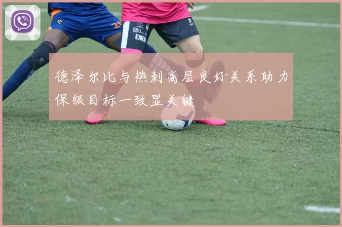 德泽尔比与热刺高层良好关系助力保级目标一致显关键