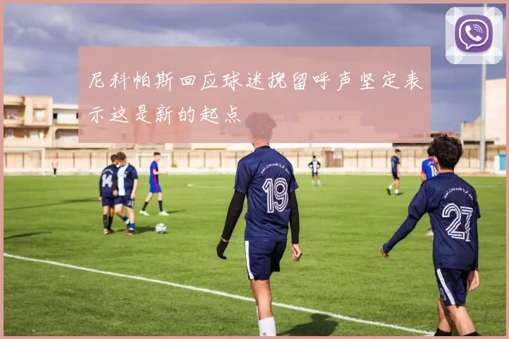 尼科帕斯回应球迷挽留呼声坚定表示这是新的起点